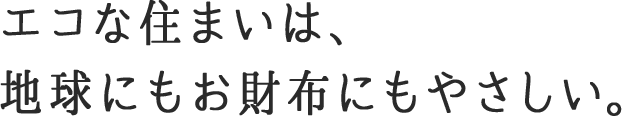 エコな住まいは、地球にもお財布にもやさしい。